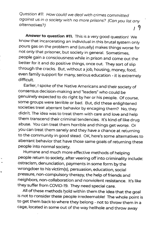 Question #11. How could we deal with crimes committed against us in o society with no more prisons? (Can you list any alternatives?) 19 Answer to question #11. This is a very good question! We know that incarcerating an individual in this brutal system only Pours gas on the problem and (usually) makes things worse for notonly that prisoner, but society in general. Sometimes, people gain a consciousness while in prison and come out the better for it and do positive things, once out. They sort of slip through the cracks. But, without a job, housing, money, food, even family support for many, serious education - it is extremely difficult Earlier, | spoke of the Native Americans and their society of consensus decision-making and “leaders” who could be genuinely expected to do right by her or his people. Of course, some groups were terrible or bad. But, did these enlightened societies treat aberrant behavior by encaging therm? No, they didn’t. The idea was to treat them with care and love and help them transcend their criminal tendencies. Its kind of like drug abuse. You can treat them horrible and things get worse. Or You can treat them sanely and they have a chance at returning to the community in good stead. OK, here’s some alternatives to aberrant behavior that have those same goals of returning these people into normal society. Humane and much more effective methods of helping Ppeople retun to society, after veering off into criminality include: ostracism, denunciation, payments in some form by the wrongdoer to his victim(s), persuasion, education, social pressure, non-compulsory therapy, the help of friends and neighbors, non-collaboration and nonviolent resistance. It’s like they suffer from COVID-19. They need special care. All of these methods hold within them the idea that the goal is not to consider these people irredeemable! The whole point is 10 get them back to where they belong - not to throw them ina cage, located in some out of the way hellhole and throw away